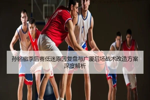 孙铭徽季后赛低迷原因复盘与广厦后场战术改造方案深度解析