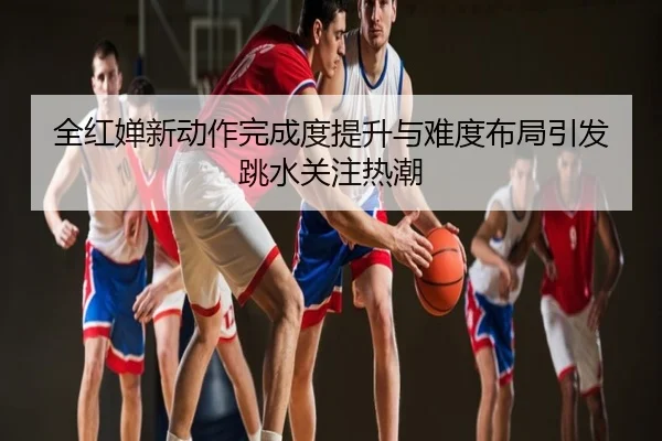 全红婵新动作完成度提升与难度布局引发跳水关注热潮