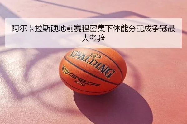 阿尔卡拉斯硬地前赛程密集下体能分配成争冠最大考验