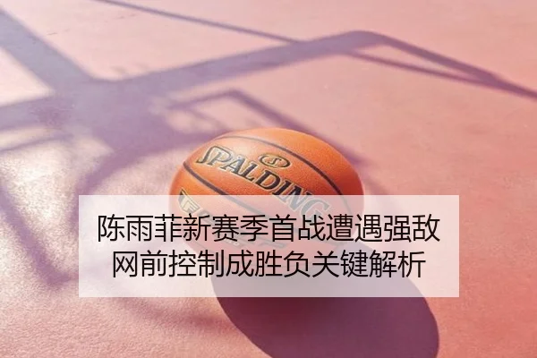 陈雨菲新赛季首战遭遇强敌 网前控制成胜负关键解析