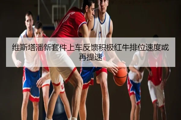 维斯塔潘新套件上车反馈积极红牛排位速度或再提速