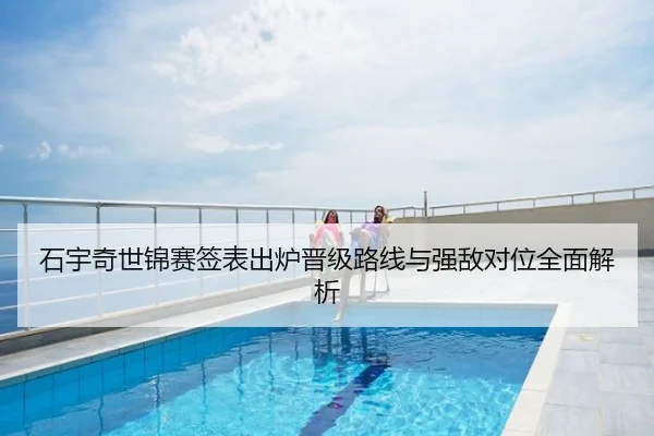 石宇奇世锦赛签表出炉晋级路线与强敌对位全面解析