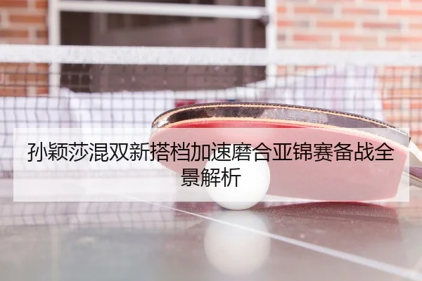 孙颖莎混双新搭档加速磨合亚锦赛备战全景解析