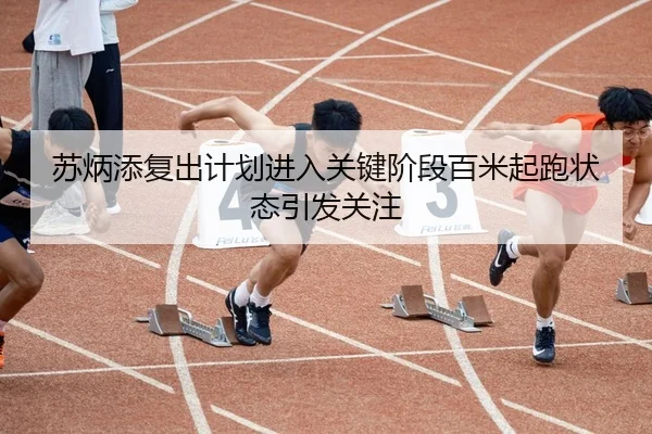 苏炳添复出计划进入关键阶段百米起跑状态引发关注